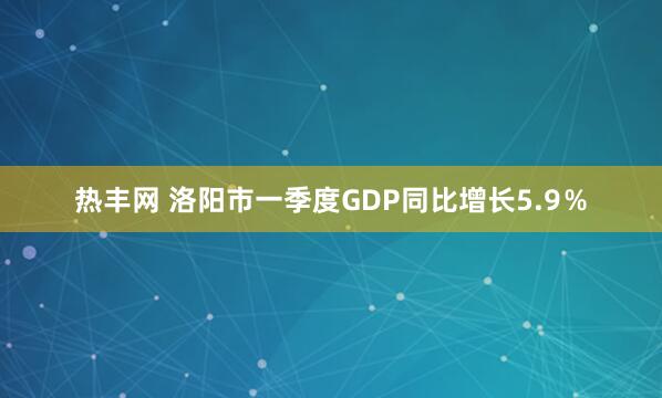 热丰网 洛阳市一季度GDP同比增长5.9％