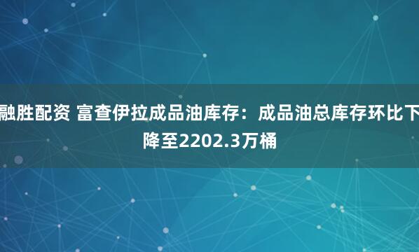 融胜配资 富查伊拉成品油库存：成品油总库存环比下降至2202.3万桶