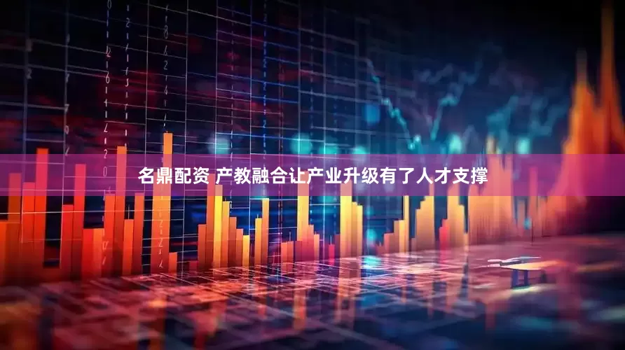 名鼎配资 产教融合让产业升级有了人才支撑