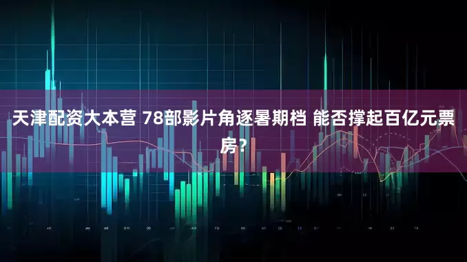 天津配资大本营 78部影片角逐暑期档 能否撑起百亿元票房？