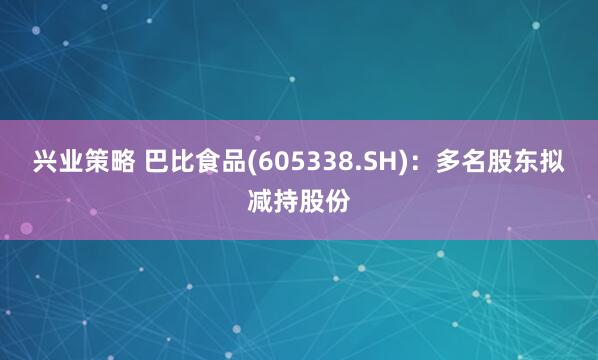 兴业策略 巴比食品(605338.SH)：多名股东拟减持股份