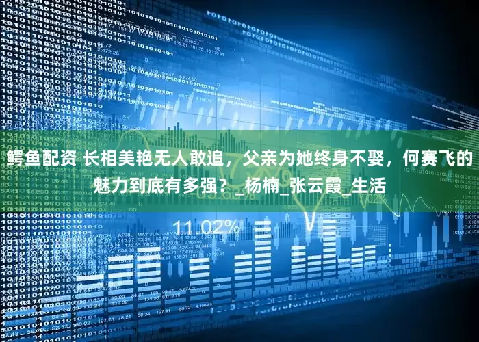 鳄鱼配资 长相美艳无人敢追，父亲为她终身不娶，何赛飞的魅力到底有多强？_杨楠_张云霞_生活