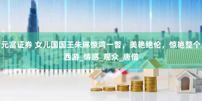 元富证券 女儿国国王朱琳惊鸿一瞥，美艳绝伦，惊艳整个西游_情感_观众_唐僧