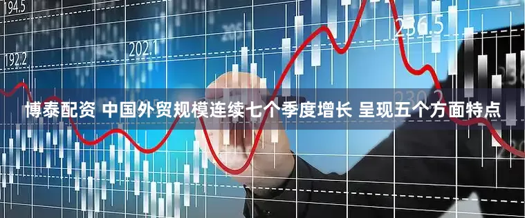 博泰配资 中国外贸规模连续七个季度增长 呈现五个方面特点
