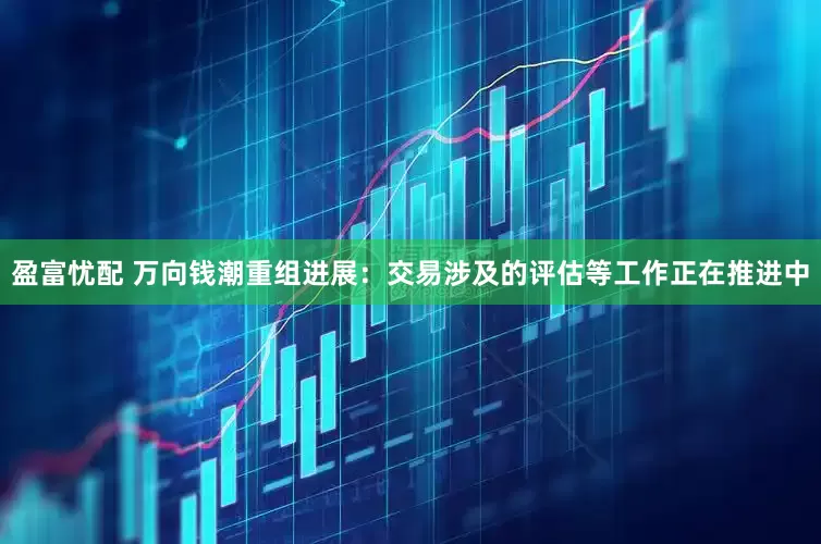 盈富忧配 万向钱潮重组进展：交易涉及的评估等工作正在推进中