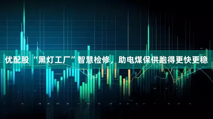 优配股 “黑灯工厂”智慧检修，助电煤保供跑得更快更稳