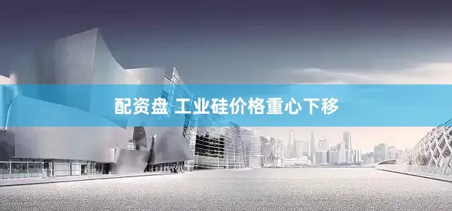 配资盘 工业硅价格重心下移