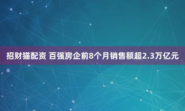 招财猫配资 百强房企前8个月销售额超2.3万亿元
