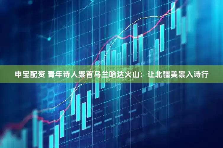 申宝配资 青年诗人聚首乌兰哈达火山：让北疆美景入诗行