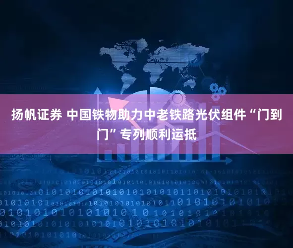 扬帆证券 中国铁物助力中老铁路光伏组件“门到门”专列顺利运抵