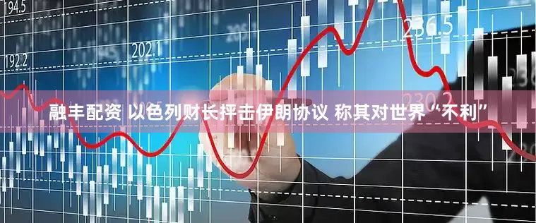 融丰配资 以色列财长抨击伊朗协议 称其对世界“不利”